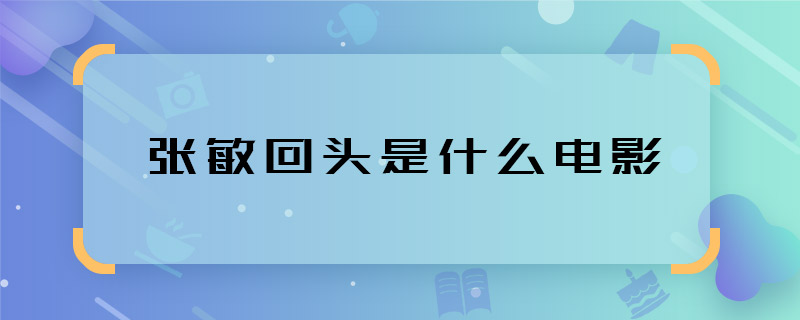 这些张敏回头是什么电影 张敏回头是哪部电影的剧情