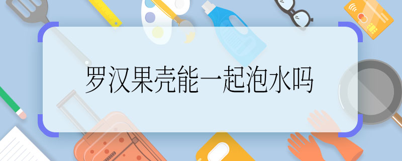 罗汉果壳能一起泡水吗 罗汉果壳可不可以一起泡水