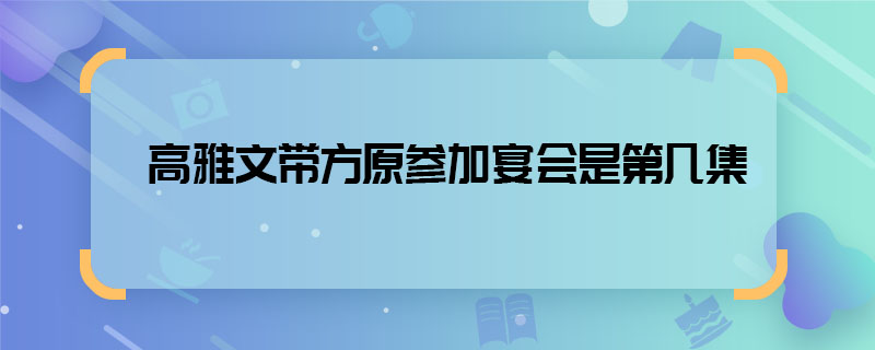 高雅文帶方原參加宴會(huì)是第幾集 高雅文方原參加年會(huì)在哪一集