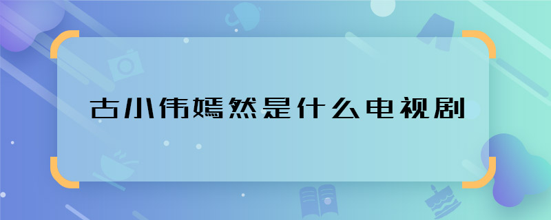 古小伟嫣然是什么电视剧 古小伟和嫣然是哪部剧谁演的