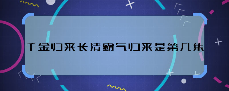 千金归来长清霸气归来是第几集 千金归来长清霸气归来剧情哪集播