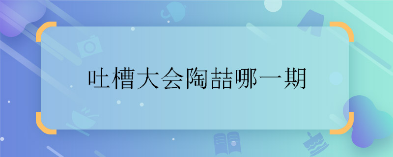 吐槽大會陶喆哪一期 吐槽大會有陶喆一期什么時候播