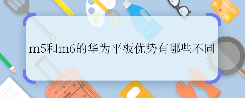 m5和m6的华为平板优势有哪些不同 m5和m6的华为平板优势的区别