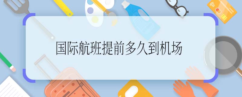 国际航班提前多久到机场 国际航班提前多久值机