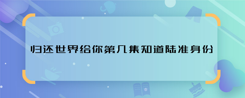 歸還世界給你第幾集知道陸準(zhǔn)身份 歸還世界給你陸準(zhǔn)身份哪集暴露