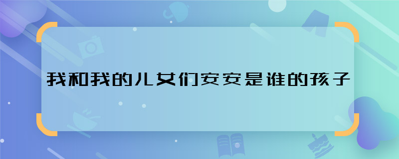 我和我的兒女們安安是誰的孩子 我和我的兒女們安安身世