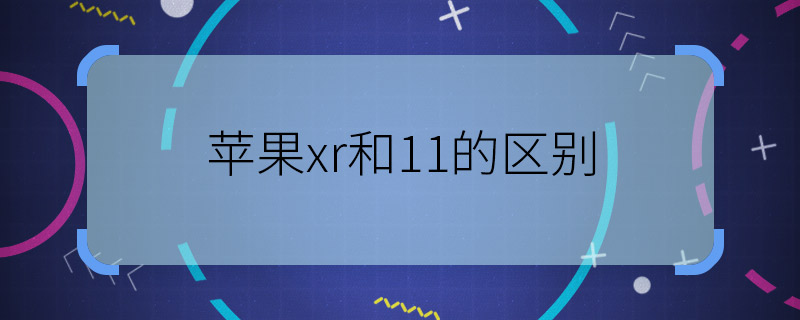 苹果xr和11的区别 苹果xr和11有什么不同