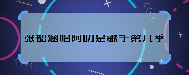 張韶涵唱阿刁是歌手第幾季 張韶涵唱阿刁是歌手哪季哪期