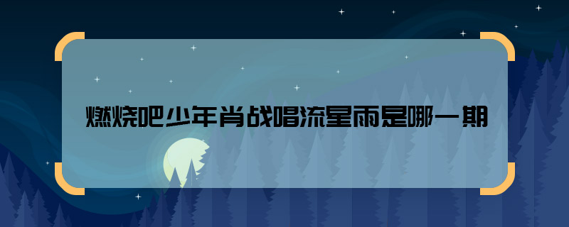 燃烧吧少年肖战唱流星雨是哪一期 燃烧吧少年肖战唱流星雨是第几期
