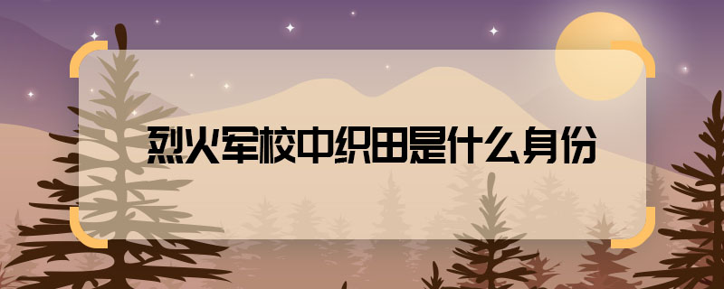 烈火軍校中織田是什么身份 烈火軍校中織田是誰