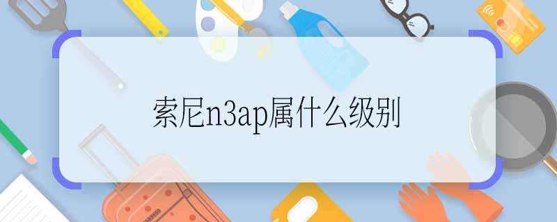 索尼n3ap屬什么級(jí)別 索尼n3ap級(jí)別是多少