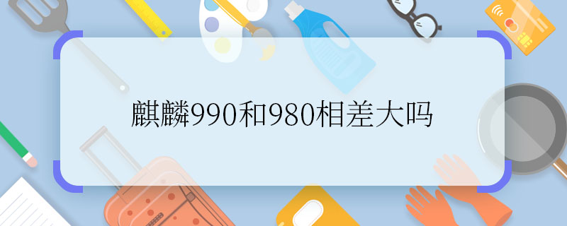 麒麟990和980相差大嗎 麒麟990和980有什么區(qū)別