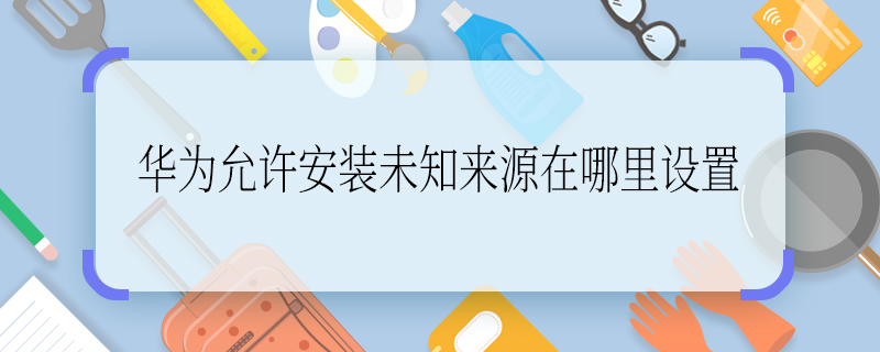 华为允许安装未知来源在哪里设置 华为允许安装未知来源在哪里打开