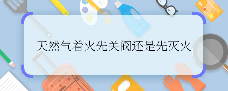 天然气着火先关阀还是先灭火 天然气着火应该先干什么