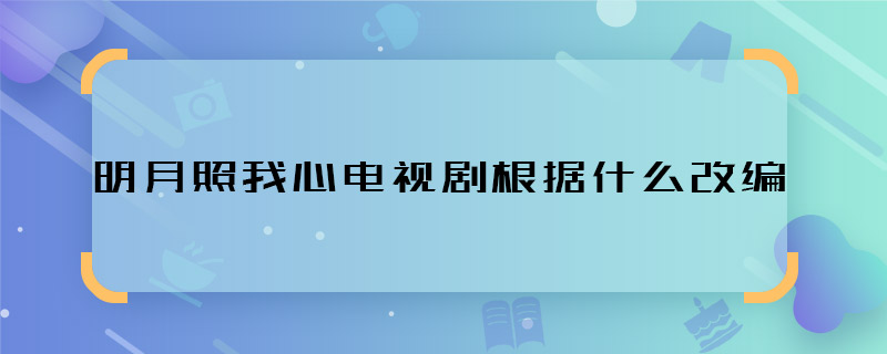 明月照我心電視劇根據(jù)什么改編 明月照我心網(wǎng)劇是改編自小說嗎