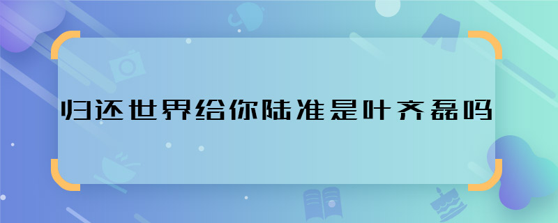 歸還世界給你陸準是葉齊磊嗎 歸還世界給你陸準葉齊磊是一人嗎