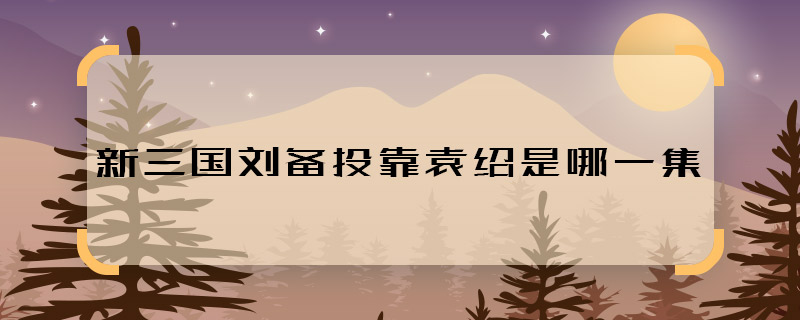 新三国刘备投靠袁绍是哪一集 新三国刘备投靠袁绍什么时候