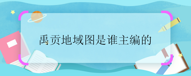 禹貢地域圖是誰(shuí)主編的 禹貢地域圖是誰(shuí)編制的