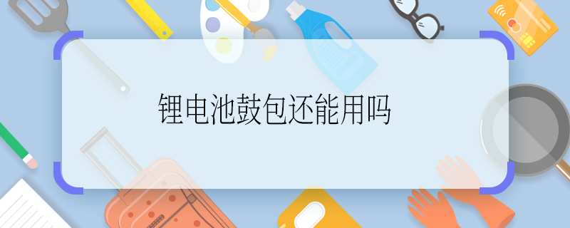 鋰電池鼓包還能用嗎 鋰電池鼓包還能用不