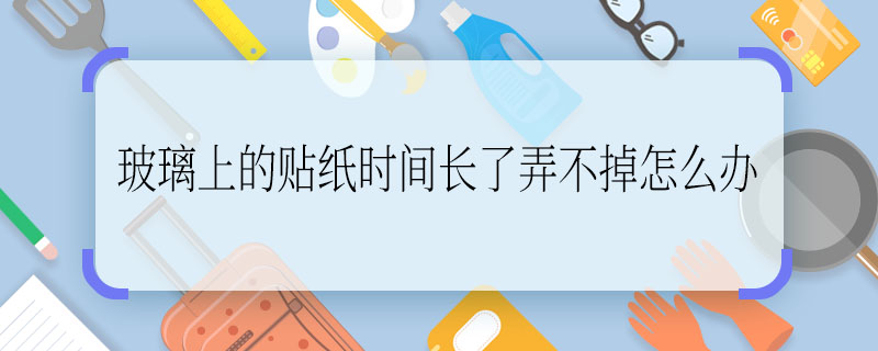 玻璃上的贴纸时间长了弄不掉怎么办 玻璃上的贴纸时间长了弄不掉的解决方法