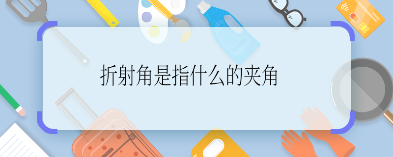 折射角是指什么的夹角 折射角是指什么与什么的夹角啊
