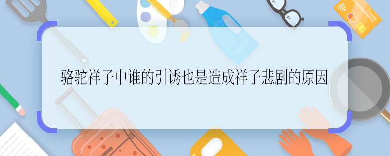 駱駝祥子中誰的引誘也是造成祥子悲劇的原因 駱駝祥子中誰造成了祥子的悲慘結(jié)局