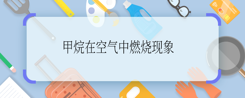 甲烷在空气中燃烧现象 甲烷在空气中的燃烧现象是什么