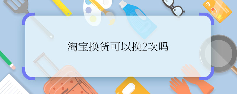 淘宝换货可以换2次吗 淘宝可以退换货2次吗