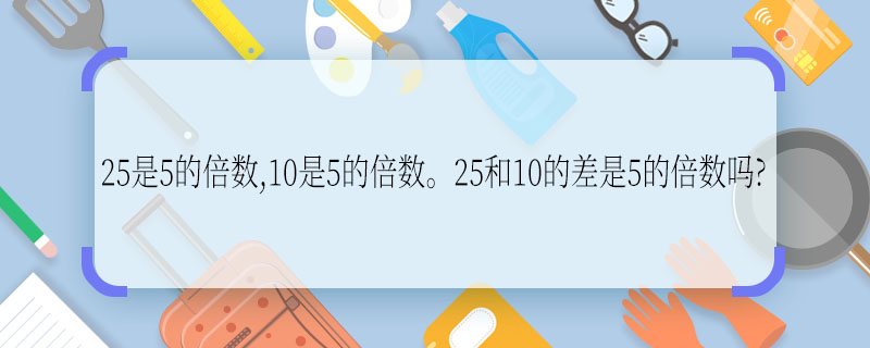25是5的倍数,10是5的倍数。25和10的差是5的倍数吗?  25和10的差是不是5的倍数