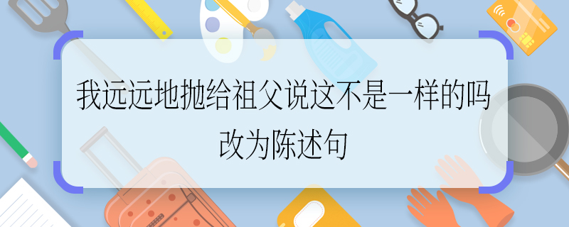 我远远地抛给祖父说这不是一样的吗改为陈述句 我远远地抛给祖父说这不是一样的吗如何改为陈述句