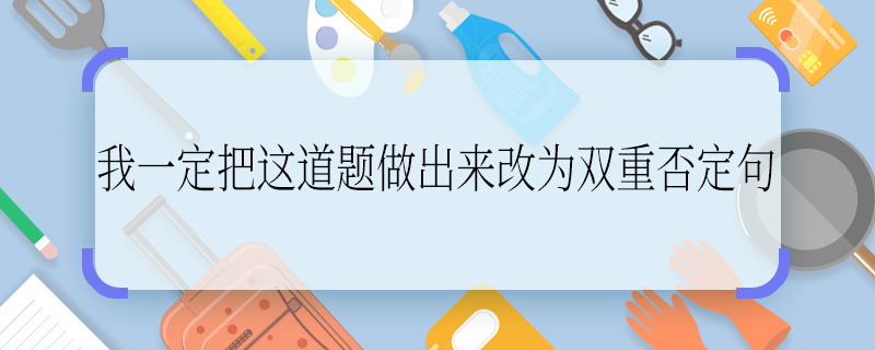 我一定把这道题做出来改为双重否定句 我一定把这道题做出来如何改为双重否定句