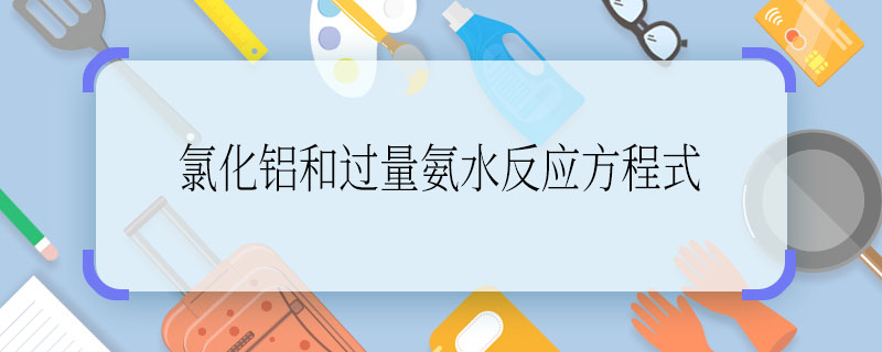 氯化铝和过量氨水反应方程式 氯化铝和过量氨水反应方程式怎么写