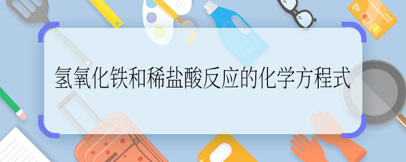 氢氧化铁和稀盐酸反应的化学方程式 氢氧化铁和稀盐酸反应的化学方程式是什么