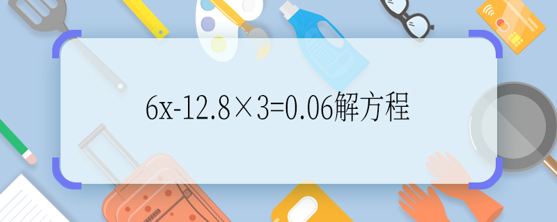 6x-12.8×3=0.06解方程 6x-12.8×3=0.06解方程怎么解