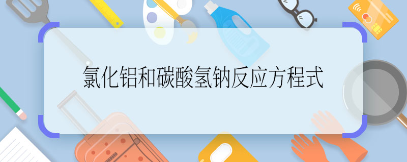 氯化铝和碳酸氢钠反应方程式 氯化铝和碳酸氢钠反应方程式是什么