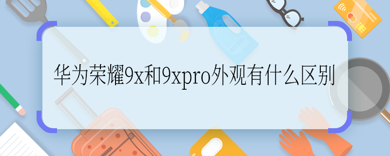 华为荣耀9x和9xpro外观有什么区别 华为荣耀9x和9xpro外观有哪些区别
