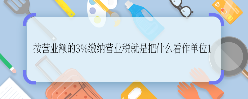 按營業(yè)額的3%繳納營業(yè)稅就是把什么看作單位1 按營業(yè)額的3%繳納營業(yè)稅就是把啥看作單位1