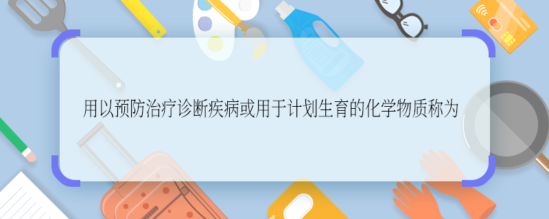 用于预防治疗诊断疾病或用于计划生育的化学物质称为 用于预防治疗诊断疾病或用于计划生育的化学物质称为什么