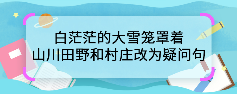 白茫茫的大雪笼罩着山川田野和村庄改为疑问句 白茫茫的大雪笼罩着山川田野和村庄如何写成疑问句形式