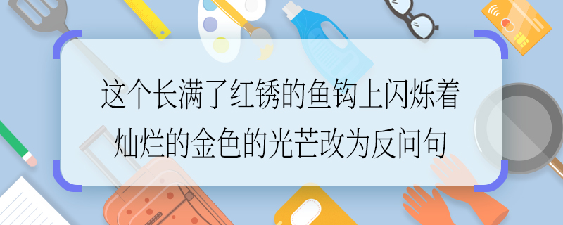 這個(gè)長(zhǎng)滿(mǎn)了紅銹的魚(yú)鉤上閃爍著燦爛的金色的光芒改為反問(wèn)句這個(gè)長(zhǎng)滿(mǎn)了紅銹的魚(yú)鉤上閃爍著燦爛的金色的光芒如何改為反問(wèn)句