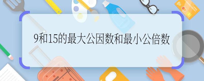 9和15的最大公因数和最小公倍数 9和15的最大公因数和最小公倍数是多少