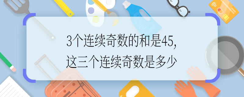 3个连续奇数的和是45,这三个连续奇数是多少 3个连续奇数的和是45,这三个连续奇数是什么