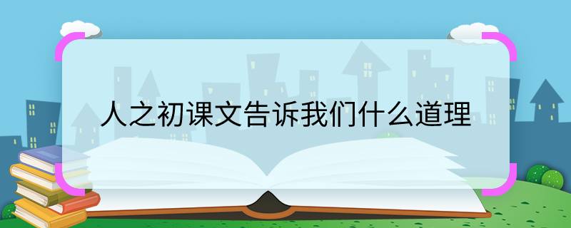 人之初课文告诉我们什么道理 人之初课文告诉我们怎样的道理