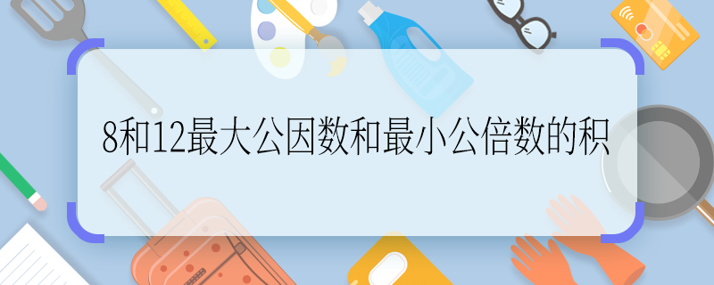 8和12最大公因数和最小公倍数的积 8和12最大公因数和最小公倍数的积是多少