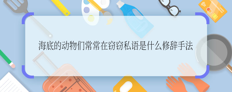 海底的动物们常常在窃窃私语是什么修辞手法 海底的动物们常常在窃窃私语使用的修辞手法