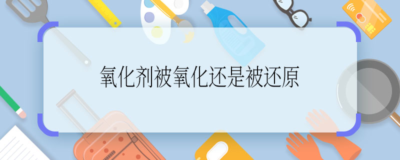 氧化剂被氧化还是被还原 氧化剂是被氧化吗