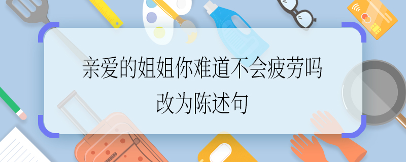 亲爱的姐姐你难道不会疲劳吗改为陈述句 亲爱的姐姐你难道不会疲劳吗如何改为陈述句