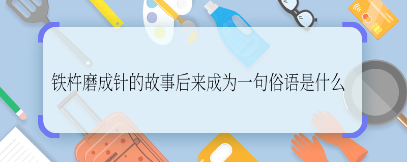 铁杵磨成针的故事后来成为一句俗语是什么，铁杵磨成针的故事后来成为一句什么俗语