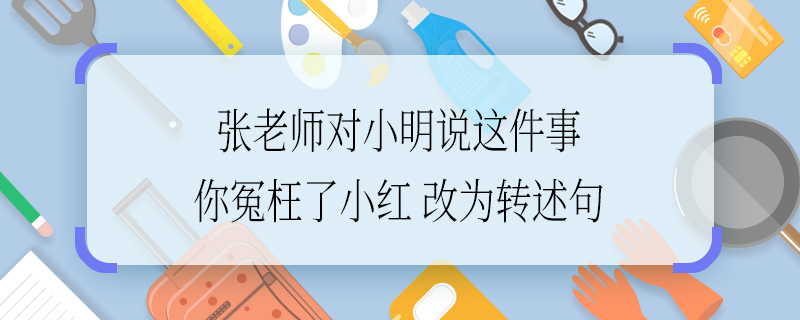 張老師對(duì)小明說(shuō)這件事你冤枉了小紅改為轉(zhuǎn)述句 張老師對(duì)小明說(shuō)這件事你冤枉了小紅如何改為轉(zhuǎn)述句