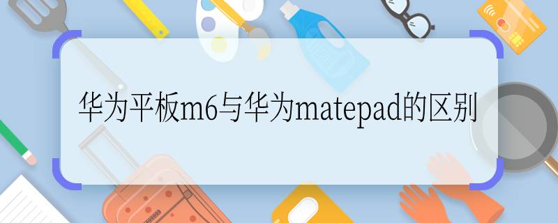 华为平板m6与华为matepad的区别  华为平板m6与华为matepad的区别是什么